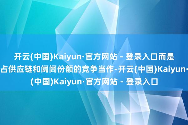 开云(中国)Kaiyun·官方网站 - 登录入口而是出于挖东说念主、霸占供应链和阛阓份额的竞争当作-开云(中国)Kaiyun·官方网站 - 登录入口