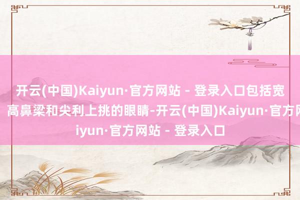 开云(中国)Kaiyun·官方网站 - 登录入口包括宽眼距、阔状貌、高鼻梁和尖利上挑的眼睛-开云(中国)Kaiyun·官方网站 - 登录入口
